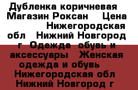 Дубленка коричневая ( Магазин Роксан) › Цена ­ 15 000 - Нижегородская обл., Нижний Новгород г. Одежда, обувь и аксессуары » Женская одежда и обувь   . Нижегородская обл.,Нижний Новгород г.